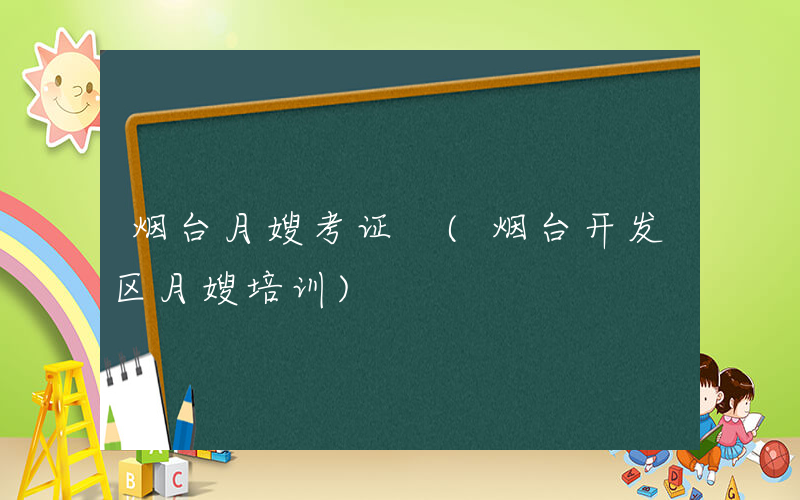 烟台月嫂考证 (烟台开发区月嫂培训)